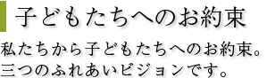 子どもたちへのお約束私たちから子どもたちへのお約束。三つのふれあいビジョンです。